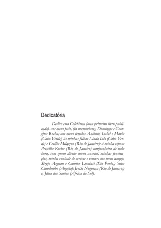 Dedicatória
Dedico essa Coletânea (meu primeiro livro publi-
cado), aos meus pais, (in memoriam), Domingos e Geor-
gina Rocha; aos meus irmãos António, Isabel e Maria
(Cabo Verde), às minhas filhas Linda Inês (Cabo Ver-
de) e Cecília Milagros (Rio de Janeiro); à minha esposa
Priscilla Rocha (Rio de Janeiro) companheira de toda
hora, com quem divido meus anseios, minhas frustra-
ções, minha vontade de crescer e vencer; aos meus amigos
Sérgio Azman e Camila Lucchesi (São Paulo); Silva
Camdembo (Angola); Ivette Nogueira (Rio de Janeiro);
e, Júlia dos Santos (África do Sul).
 
