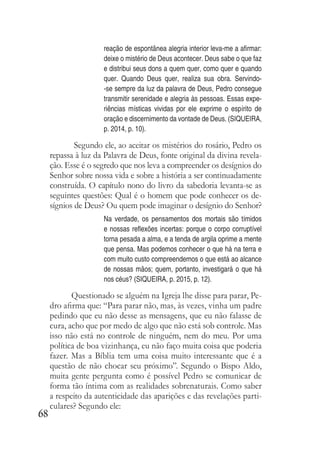 68
reação de espontânea alegria interior leva-me a afirmar:
deixe o mistério de Deus acontecer. Deus sabe o que faz
e distribui seus dons a quem quer, como quer e quando
quer. Quando Deus quer, realiza sua obra. Servindo-
-se sempre da luz da palavra de Deus, Pedro consegue
transmitir serenidade e alegria às pessoas. Essas expe-
riências místicas vividas por ele exprime o espírito de
oração e discernimento da vontade de Deus. (SIQUEIRA,
p. 2014, p. 10).
Segundo ele, ao aceitar os mistérios do rosário, Pedro os
repassa à luz da Palavra de Deus, fonte original da divina revela-
ção. Esse é o segredo que nos leva a compreender os desígnios do
Senhor sobre nossa vida e sobre a história a ser continuadamente
construída. O capítulo nono do livro da sabedoria levanta-se as
seguintes questões: Qual é o homem que pode conhecer os de-
sígnios de Deus? Ou quem pode imaginar o desígnio do Senhor?
Na verdade, os pensamentos dos mortais são tímidos
e nossas reflexões incertas: porque o corpo corruptível
torna pesada a alma, e a tenda de argila oprime a mente
que pensa. Mas podemos conhecer o que há na terra e
com muito custo compreendemos o que está ao alcance
de nossas mãos; quem, portanto, investigará o que há
nos céus? (SIQUEIRA, p. 2015, p. 12).
Questionado se alguém na Igreja lhe disse para parar, Pe-
dro afirma que: “Para parar não, mas, às vezes, vinha um padre
pedindo que eu não desse as mensagens, que eu não falasse de
cura, acho que por medo de algo que não está sob controle. Mas
isso não está no controle de ninguém, nem do meu. Por uma
política de boa vizinhança, eu não faço muita coisa que poderia
fazer. Mas a Bíblia tem uma coisa muito interessante que é a
questão de não chocar seu próximo”. Segundo o Bispo Aldo,
muita gente pergunta como é possível Pedro se comunicar de
forma tão íntima com as realidades sobrenaturais. Como saber
a respeito da autenticidade das aparições e das revelações parti-
culares? Segundo ele:
 