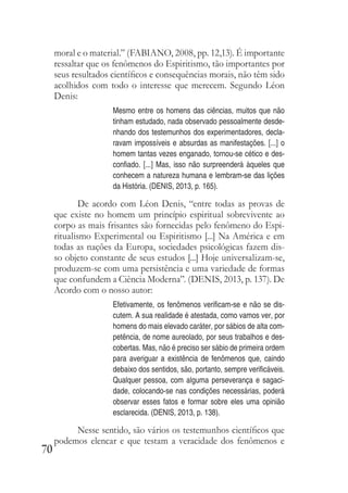 70
moral e o material.” (FABIANO, 2008, pp. 12,13). É importante
ressaltar que os fenômenos do Espiritismo, tão importantes por
seus resultados científicos e consequências morais, não têm sido
acolhidos com todo o interesse que merecem. Segundo Léon
Denis:
Mesmo entre os homens das ciências, muitos que não
tinham estudado, nada observado pessoalmente desde-
nhando dos testemunhos dos experimentadores, decla-
ravam impossíveis e absurdas as manifestações. [...] o
homem tantas vezes enganado, tornou-se cético e des-
confiado. [...] Mas, isso não surpreenderá àqueles que
conhecem a natureza humana e lembram-se das lições
da História. (DENIS, 2013, p. 165).
De acordo com Léon Denis, “entre todas as provas de
que existe no homem um princípio espiritual sobrevivente ao
corpo as mais frisantes são fornecidas pelo fenômeno do Espi-
ritualismo Experimental ou Espiritismo [...] Na América e em
todas as nações da Europa, sociedades psicológicas fazem dis-
so objeto constante de seus estudos [...] Hoje universalizam-se,
produzem-se com uma persistência e uma variedade de formas
que confundem a Ciência Moderna”. (DENIS, 2013, p. 137). De
Acordo com o nosso autor:
Efetivamente, os fenômenos verificam-se e não se dis-
cutem. A sua realidade é atestada, como vamos ver, por
homens do mais elevado caráter, por sábios de alta com-
petência, de nome aureolado, por seus trabalhos e des-
cobertas. Mas, não é preciso ser sábio de primeira ordem
para averiguar a existência de fenômenos que, caindo
debaixo dos sentidos, são, portanto, sempre verificáveis.
Qualquer pessoa, com alguma perseverança e sagaci-
dade, colocando-se nas condições necessárias, poderá
observar esses fatos e formar sobre eles uma opinião
esclarecida. (DENIS, 2013, p. 138).
Nesse sentido, são vários os testemunhos científicos que
podemos elencar e que testam a veracidade dos fenômenos e
 