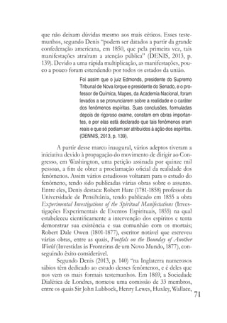 71
que não deixam dúvidas mesmo aos mais céticos. Esses teste-
munhos, segundo Denis “podem ser datados a partir da grande
confederação americana, em 1850, que pela primeira vez, tais
manifestações atraíram a atenção pública” (DENIS, 2013, p.
139). Devido a uma rápida multiplicação, as manifestações, pou-
co a pouco foram estendendo por todos os estados da união.
Foi assim que o juiz Edmonds, presidente do Supremo
Tribunal de Nova Iorque e presidente do Senado, e o pro-
fessor de Química, Mapes, da Academia Nacional, foram
levados a se pronunciarem sobre a realidade e o caráter
dos fenômenos espíritas. Suas conclusões, formuladas
depois de rigoroso exame, constam em obras importan-
tes, e por elas está declarado que tais fenômenos eram
reais e que só podiam ser atribuídos à ação dos espíritos.
(DENNIS, 2013, p. 139).
A partir desse marco inaugural, vários adeptos tiveram a
iniciativa devido à propagação do movimento de dirigir ao Con-
gresso, em Washington, uma petição assinada por quinze mil
pessoas, a fim de obter a proclamação oficial da realidade dos
fenômenos. Assim vários estudiosos voltaram para o estudo do
fenômeno, tendo sido publicadas várias obras sobre o assunto.
Entre eles, Denis destaca: Robert Hare (1781-1858) professor da
Universidade de Pensilvânia, tendo publicado em 1855 a obra
Experimental Investigations of the Spiritual Manifestations (Inves-
tigações Experimentais de Eventos Espirituais, 1855) na qual
estabeleceu cientificamente a intervenção dos espíritos e tenta
demonstrar sua existência e sua comunhão com os mortais;
Robert Dale Owen (1801-1877), escritor notável que escreveu
várias obras, entre as quais, Footfals on the Bounday of Another
World (Investidas às Fronteiras de um Novo Mundo, 1877), con-
seguindo êxito considerável.
Segundo Denis (2013, p. 140) “na Inglaterra numerosos
sábios têm dedicado ao estudo desses fenômenos, e é deles que
nos vem os mais formais testemunhos. Em 1869, a Sociedade
Dialética de Londres, nomeou uma comissão de 33 membros,
entre os quais Sir John Lubbock, Henry Lewes, Huxley, Wallace,
 