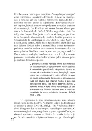 72
Crookes, entre outros, para examinar e “aniquilar para sempre”
esses fenômenos. Entretanto, depois de 18 meses de investiga-
ção, a comissão em seu relatório, reconhece a realidade dos fe-
nômenos e conclui a favor do Espiritismo”. Entre esses estudio-
sos ingleses, há vários outros que podem ser invocados em favor
da manifestação dos Espíritos, tais como: Station Moses, pro-
fessor da Faculdade de Oxford, Warley, engenheiro chefe dos
telégrafos; Sergent Cox, Jurisconsult; A. de Morgan, presiden-
te da Sociedade Matemática de Londres; Challis, professor da
Universidade de Cambridge; os Drs. Charbes, James Gully, G.
Sexton, entre outros. Além desses testemunhos científicos que
não deixam dúvidas sobre a materialidade desses fenômenos,
podemos também analisar esses mesmos fenômenos à luz das
consequências filosóficas e morais, uma vez que, segundo Léon
Denis, trazem a solução, tão clara como completa, dos maiores
problemas suscitados, através dos séculos, pelos sábios e pelos
pensadores de todos os países:
O problema da nossa natureza íntima, tão misteriosa,
tão pouco conhecida, e o problema dos nossos destinos.
A imortalidade, que até então não passava de uma es-
perança, de uma intuição da alma, de aspiração vaga e
incerta para um estado melhor, a imortalidade, de agora
em diante, está provada; bem assim, a comunhão dos
vivos com aqueles que julgavam mortos, o que é sua
consequência lógica. Não mais é possível a dúvida. O
homem é imortal. A morte é mera transformação. De fato,
e do ensino dos Espíritos, deduz-se ainda a certeza da
pluralidade de nossas existências terrestres. (DENIS,
2013, p. 163).
O Espiritismo é, pois, simultaneamente, uma filosofia
moral e uma ciência positiva. Ao mesmo tempo, pode satisfazer
ao coração e à razão (DENIS, 2013, p. 164). A humanidade per-
deu a fé ingênua dos velhos tempos, corroída pelo ceticismo. O
evento do espiritismo é, ninguém se engane, segundo Denis, um
dos maiores acontecimentos da história do mundo. Assim hoje,
em face das doutrinas religiosas enfraquecidas, petrificadas pelo
 