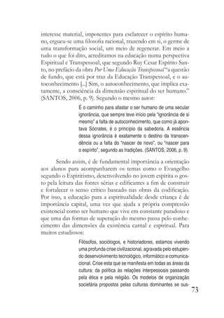 73
interesse material, impotentes para esclarecer o espírito huma-
no, ergueu-se uma filosofia racional, trazendo em si, o germe de
uma transformação social, um meio de regenerar. Em meio a
tudo o que foi dito, acreditamos na educação numa perspectiva
Espiritual e Transpessoal, que segundo Ruy Cesar Espírito San-
to, no prefácio da obra Por Uma Educação Transpessoal “a questão
de fundo, que está por traz da Educação Transpessoal, e o au-
toconhecimento [...] Sim, o autoconhecimento, que implica exa-
tamente, a consciência da dimensão espiritual do ser humano.”
(SANTOS, 2006, p. 9). Segundo o mesmo autor:
É o caminho para afastar o ser humano de uma secular
ignorância, que sempre teve início pela “ignorância de si
mesmo” a falta de autoconhecimento, que como já apon-
tava Sócrates, é o princípio da sabedoria. A essência
dessa ignorância é exatamente o destino da transcen-
dência ou a falta do “nascer de novo”, ou “nascer para
o espírito”, segundo as tradições. (SANTOS, 2006, p. 9)
Sendo assim, é de fundamental importância a orientação
aos alunos para acompanharem os temas como o Evangelho
segundo o Espiritismo, desenvolvendo no jovem espírita o gos-
to pela leitura das fontes sérias e edificantes a fim de construir
e fortalecer o senso crítico baseado nas obras da codificação.
Por isso, a educação para a espiritualidade desde criança é de
importância capital, uma vez que ajuda a própria compressão
existencial como ser humano que vive em constante paradoxo e
que uma das formas de superação do mesmo passa pelo conhe-
cimento das dimensões da existência carnal e espiritual. Para
muitos estudiosos:
Filósofos, sociólogos, e historiadores, estamos vivendo
uma profunda crise civilizacional, agravada pelo estupen-
do desenvolvimento tecnológico, informático e comunica-
cional. Crise esta que se manifesta em todas as áreas da
cultura: da política às relações interpessoais passando
pela ética e pela religião. Os modelos de organização
societária propostos pelas culturas dominantes se sus-
 