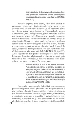 74
tentam; as utopias de desenvolvimento, progresso, liber-
dade, igualdade e fraternidade patinam sobre as possi-
bilidades de não conseguirem concretizar-se. (SANTOS,
2006, p. 14).
Por isso, segundo Léon Denis, “não basta ensinar às
crianças os elementos da ciência. Aprender a governar-se, a con-
duzir-se como ser consciente e racional, é tão necessário como
saber ler, escrever e contar: é entrar na vida armada não só para
a luta material, mas, principalmente, para a luta moral. É nisso
que menos se tem cuidado. Presta-se mais atenção em desen-
volver as faculdades e os lados brilhantes da criança, do que as
suas virtudes. Mesmo no ensino médio, aplicam-se a atulhar o
cérebro com um acervo indigesto de noções e fatos, de datas
e nomes, tudo em detrimento da educação moral. A moral da
escola, desprovida da sanção efetiva, sem ideal verdadeiro, é es-
téril e incapaz de reformar a sociedade”. (DENIS, 2013, p. 297).
Ainda segundo ele, mais pueril é a educação dada pelos estabe-
lecimentos de ensino religioso onde a criança é apossada pelo
fanatismo e pela superstição, e não adquire senão ideias falsas
sobre a vida presente e futura. Por conseguinte:
Uma boa educação é, raras vezes, obra de um mestre.
Para despertar nas crianças as primeiras aspirações ao
bem, para corrigir um caráter difícil, é preciso às vezes a
perseverança, a firmeza, uma ternura que somente o co-
ração de um pai ou de uma mãe pode ser suscetível. Se
os pais não conseguem corrigir os filhos, como poderia
fazê-lo o mestre que tem um grande número de discípu-
los a dirigir? (DENIS, 2013, p. 298).
Essa tarefa, entretanto, não é tão difícil quanto se pensa,
pois não exige uma ciência profunda. Um dos pressupostos é
não confiar a educação dos nossos filhos a outrem. A educação
não deve ser mercenária. Todas as chagas morais, a intolerância,
a ignorância, o racismo, e xenofobia, o individualismo, o ego-
centrismo, o materialismo [...] São provenientes da má educa-
ção. Reformá-la, colocá-la sobre novas bases teria à humanidade
 