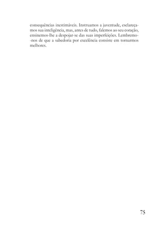 75
consequências inestimáveis. Instruamos a juventude, esclareça-
mos sua inteligência, mas, antes de tudo, falemos ao seu coração,
ensinemos-lhe a despojar-se das suas imperfeições. Lembremo-
-nos de que a sabedoria por excelência consiste em tornarmos
melhores.
 