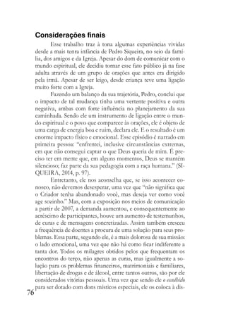 76
Considerações finais
Esse trabalho traz à tona algumas experiências vividas
desde a mais tenra infância de Pedro Siqueira, no seio da famí-
lia, dos amigos e da Igreja. Apesar do dom de comunicar com o
mundo espiritual, ele decidiu tornar esse fato público já na fase
adulta através de um grupo de orações que antes era dirigido
pela irmã. Apesar de ser leigo, desde criança teve uma ligação
muito forte com a Igreja.
Fazendo um balanço da sua trajetória, Pedro, conclui que
o impacto de tal mudança tinha uma vertente positiva e outra
negativa, ambas com forte influência no planejamento da sua
caminhada. Sendo ele um instrumento de ligação entre o mun-
do espiritual e o povo que comparece às orações, ele é objeto de
uma carga de energia boa e ruim, declara ele. E o resultado é um
enorme impacto físico e emocional. Esse episódio é narrado em
primeira pessoa: “enfrentei, inclusive circunstâncias extremas,
em que não consegui captar o que Deus queria de mim. É pre-
ciso ter em mente que, em alguns momentos, Deus se mantém
silencioso; faz parte da sua pedagogia com a raça humana.” (SI-
QUEIRA, 2014, p. 97).
Entretanto, ele nos aconselha que, se isso acontecer co-
nosco, não devemos desesperar, uma vez que “não significa que
o Criador tenha abandonado você, mas deseja ver como você
age sozinho.” Mas, com a exposição nos meios de comunicação
a partir de 2007, a demanda aumentou, e consequentemente ao
acréscimo de participantes, houve um aumento de testemunhos,
de curas e de mensagens concretizadas. Assim também cresceu
a frequência de doentes a procura de uma solução para seus pro-
blemas. Essa parte, segundo ele, é a mais dolorosa de sua missão:
o lado emocional, uma vez que não há como ficar indiferente a
tanta dor. Todos os milagres obtidos pelos que frequentam os
encontros do terço, não apenas as curas, mas igualmente a so-
lução para os problemas financeiros, matrimoniais e familiares,
libertação de drogas e de álcool, entre tantos outros, são por ele
considerados vitórias pessoais. Uma vez que sendo ele o escolhido
para ser dotado com dons místicos especiais, ele os coloca à dis-
 