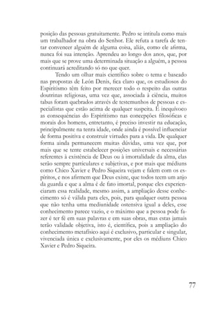 77
posição das pessoas gratuitamente. Pedro se intitula como mais
um trabalhador na obra do Senhor. Ele refuta a tarefa de ten-
tar convencer alguém de alguma coisa, aliás, como ele afirma,
nunca foi sua intenção. Aprendeu ao longo dos anos, que, por
mais que se prove uma determinada situação a alguém, a pessoa
continuará acreditando só no que quer.
Tendo um olhar mais científico sobre o tema e baseado
nas propostas de León Denis, fica claro que, os estudiosos do
Espiritismo têm feito por merecer todo o respeito das outras
doutrinas religiosas, uma vez que, associada à ciência, muitos
tabus foram quebrados através de testemunhos de pessoas e es-
pecialistas que estão acima de qualquer suspeita. É inequívoco
as consequências do Espiritismo nas concepções filosóficas e
morais dos homens, entretanto, é preciso investir na educação,
principalmente na tenra idade, onde ainda é possível influenciar
de forma positiva e construir virtudes para a vida. De qualquer
forma ainda permanecem muitas dúvidas, uma vez que, por
mais que se tente estabelecer posições universais e necessárias
referentes à existência de Deus ou à imortalidade da alma, elas
serão sempre particulares e subjetivas, e por mais que médiuns
como Chico Xavier e Pedro Siqueira vejam e falem com os es-
píritos, e nos afirmem que Deus existe, que todos teem um anjo
da guarda e que a alma é de fato imortal, porque eles experien-
ciaram essa realidade, mesmo assim, a ampliação desse conhe-
cimento só é válida para eles, pois, para qualquer outra pessoa
que não tenha uma mediunidade ostensiva igual a deles, esse
conhecimento parece vazio, e o máximo que a pessoa pode fa-
zer é ter fé em suas palavras e em suas obras, mas estas jamais
terão validade objetiva, isto é, científica, pois a ampliação do
conhecimento metafísico aqui é exclusivo, particular e singular,
vivenciada única e exclusivamente, por eles os médiuns Chico
Xavier e Pedro Siqueira.
 