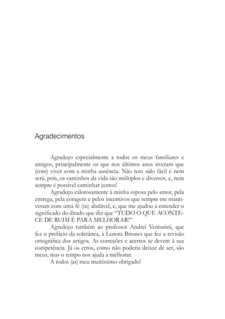 Agradecimentos
Agradeço especialmente a todos os meus familiares e
amigos, principalmente os que nos últimos anos tiveram que
(com) viver com a minha ausência. Não tem sido fácil e nem
será, pois, os caminhos da vida são múltiplos e diversos, e, nem
sempre é possível caminhar juntos!
Agradeço calorosamente à minha esposa pelo amor, pela
entrega, pela coragem e pelos incentivos que sempre me manti-
veram com uma fé (in) abalável, e, que me ajudou a entender o
significado do ditado que diz que “TUDO O QUE ACONTE-
CE DE RUIM É PARA MELHORAR!”
Agradeço também ao professor Andrei Venturini, que
fez o prefácio da coletânea, à Lenora Briones que fez a revisão
ortográfica dos artigos. As correções e acertos se devem à sua
competência. Já os erros, como não poderia deixar de ser, são
meus, mas o tempo nos ajuda a melhorar.
A todos (as) meu muitíssimo obrigado!
 