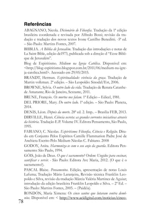 78
Referências
ABAGNANO, Nicola. Dicionário de Filosofia. Tradução da 1ª edição
brasileira coordenada e revisada por Alfredo Bossi; revisão da tra-
dução e tradução dos novos textos Ivone Castilho Beneditti. -5ª ed.
– São Paulo: Martins Fontes, 2007.
BIIBLIA. A Bíblia de Jerusalém. Tradução das introduções e notas de
La Saint Bible, edição de1973, publicada sob a direção d “Ecoe Bibli-
que de Jerusalém”.
Blog de Espiritismo. Médium na Igreja Católica. Disponível em:
<http://blog-espiritismo.blogspot.com.br/2011/06/medium-na-igre-
ja-catolica.html>. Acessado em 29/05/2015.
BRANDT, Herman. Espiritualidade: vivência da graça. Tradução de
Martin volkman. 2ª edição. – São Leopoldo: Sinodal/Est, 2006.
BROWNE, Sylvia. O outro lado da vida. Tradução de Renata Catanhe-
de Amarante; Rio de Janeiro, Sextante, 2011.
BRUNE, François. Os mortos nos falam. 1ª Edição – Edicel, 1981.
DEL PRIORE, Mary. Do outro lado. 1ª edição. – São Paulo: Planeta,
2014.
DENIS, Léon. Depois da morte. 28ª ed. 2. Imp.. – Brasília FEB, 2013.
DIRVILLE, Henri. Ciência secreta: as grandes correntes iniciativas através
da história. Tradução E.P. Volume IV. Editora Pensamento, São Paulo,
1995.
FABIANO, C. Nicolas. Espiritismo: Filosofia, Ciência e Religião. Dita-
do em Conjunto Pelos Espíritos Camille Flammarion Padre José de
Anchieta Escrito Pelo Médium Nícolas C. Fabiano. 2008
GODOY, Anita. Harmoniza-se com o seu anjo da guarda. Editora Pen-
samento: São Paulo, 1994.
GÓIS, João de Deus. O que é sacramento? Ordem: Ungidos para ensinar,
santificar e servir. - São Paulo: Editora Ave Maria, 2012. (O que é o
sacramento?).
PASCAL Blaise. Pensamentos. Edição, apresentação de notas Louis
Lafuma; Tradução Mário Laranjeira, Revisão técnica Franklin Leo-
poldo e Silva, revisão da tradução Márcia Valéria Martinez de Aguiar;
introdução da edição brasileira Franklin Leopoldo e Silva. – 2ª Ed. –
São Paulo: Martins Fontes, 2005. – (Paidéia).
RONDÓN, María Ximena: Os cinco santos que lutaram contra demô-
nios. Disponível em: < http://www.acidigital.com/noticias/cinco-
 