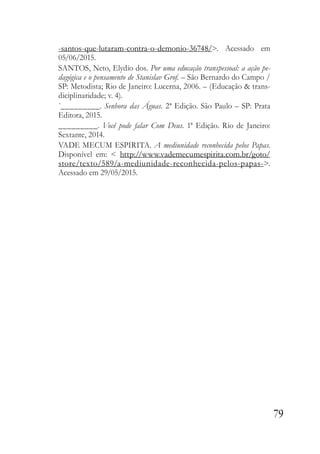 79
-santos-que-lutaram-contra-o-demonio-36748/>. Acessado em
05/06/2015.
SANTOS, Neto, Elydio dos. Por uma educação transpessoal: a ação pe-
dagógica e o pensamento de Stanislav Grof. – São Bernardo do Campo /
SP: Metodista; Rio de Janeiro: Lucerna, 2006. – (Educação & trans-
diciplinaridade; v. 4).
`_________. Senhora das Águas. 2ª Edição. São Paulo – SP: Prata
Editora, 2015.
_________. Você pode falar Com Deus. 1ª Edição. Rio de Janeiro:
Sextante, 2014.
VADE MECUM ESPIRITA. A mediunidade reconhecida pelos Papas.
Disponível em: < http://www.vademecumespirita.com.br/goto/
store/texto/589/a-mediunidade-reconhecida-pelos-papas->.
Acessado em 29/05/2015.
 