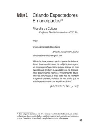 81
Artigo 3. Criando Espectadores
Emancipados26
Filosofia da Cultura
Professor Danilo Marcondes – PUC Rio.
TITLE
Creating Emancipated Spectators
Arlindo Nascimento Rocha
arlindonascimentorocha@gmail.com
“Há dentro deste processo que é a representação teatral,
dentro desse acontecimento de múltiplos personagens,
um personagem chave mesmo que não apareça em cena
e pareça nada produzir: O espectador. Ele é o destinatá-
rio do discurso verbal e cênico, o receptor dentro do pro-
cesso de comunicação, o rei da festa; mas ele é também
o sujeito de um fazer, o artesão de uma prática que se
articula perpetuamente com as práticas cênicas”.
[UBERSFELD, 1981, p. 303]
26
Este artigo foi publicado em 2013 no Site www.trabalhosfeitos.com, um exclusi-
vo banco de dados com trabalhos acadêmicos, dissertações, ensaios universitários,
provas. Esta edição foi atualizada e ampliada com novas informações.
 