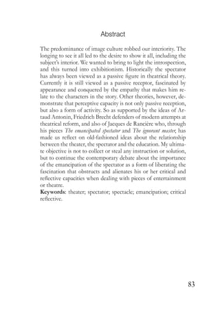 83
Abstract
The predominance of image culture robbed our interiority. The
longing to see it all led to the desire to show it all, including the
subject’s interior. We wanted to bring to light the introspection,
and this turned into exhibitionism. Historically the spectator
has always been viewed as a passive figure in theatrical theory.
Currently it is still viewed as a passive receptor, fascinated by
appearance and conquered by the empathy that makes him re-
late to the characters in the story. Other theories, however, de-
monstrate that perceptive capacity is not only passive reception,
but also a form of activity. So as supported by the ideas of Ar-
taud Antonin, Friedrich Brecht defenders of modern attempts at
theatrical reform, and also of Jacques de Rancière who, through
his pieces The emancipated spectator and The ignorant master, has
made us reflect on old-fashioned ideas about the relationship
between the theater, the spectator and the education. My ultima-
te objective is not to collect or steal any instruction or solution,
but to continue the contemporary debate about the importance
of the emancipation of the spectator as a form of liberating the
fascination that obstructs and alienates his or her critical and
reflective capacities when dealing with pieces of entertainment
or theatre.
Keywords: theater; spectator; spectacle; emancipation; critical
reflective.
 