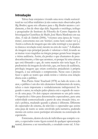 84
Introdução
Talvez hoje estejamos vivendo uma nova virada sociocul-
tural no ver/olhar midiático: já não somos mais observados pelo
Big Brother; agora nós olhamos para o Big Brother atentos e avi-
damente, a fim de obter algo dele. Segundo o sociólogo, teólogo
e pesquisador do Instituto de Filosofia do Centro Superior de
Investigações Científicas de Madri, José Maria Mardones em sua
obra A vida do Símbolo (2006), “vivemos uma época de ‘voyeu-
rismo’, convertemo-nos em ‘mirões’, como bem souber ver [...]
Assim a cultura de imagem que não sabe restringir a sua aparen-
te clareza e revelação total, incorre no erro do vazio.” A ditadura
da imagem cujo principal pecado é valorizar o fútil, levando ao
ar muitas vezes tragédias na íntegra porque geram boas imagens
e ótima audiência. Assim, ela produz o que chamamos de pseu-
doconhecimento, o fato que acontece, só porque há uma câmera
que está filmando e que, de outra maneira não teria lugar. É o
predomínio da imagem da televisão, que, em busca de audiência,
privilegia imagens que criam confusões prejudiciais à própria
imagem, à sua utilização e compreensão. Nesse caso é preciso
fazer o apelo ao teatro que ainda resiste e valoriza essa relação
direta com o público.
Para Pierre-Aimé Touchard (1978) ao lado do texto e do
ator, o público é um dos três elementos fundamentais do teatro,
talvez o mais importante e verdadeiramente indispensável. Se-
gundo o autor, na relação palco-plateia está o segredo do suces-
so de uma peça. Os dois espaços encontram-se um pelo outro.
O espetáculo é feito para determinados espectadores, para uma
coletividade contextualizada a partir de uma situação ética, so-
cial e política, mudando quando a plateia é diferente. Diferente
do espectador do cinema, da televisão o espectador que assiste
uma peça de teatro se sente envolvido pela narrativa, podendo
mesmo em certos casos participar ativamente na construção do
espetáculo.
Entretanto, dentro da teia de indivíduos que compõe o te-
atro, o espectador como figura central de qualquer apresentação
teatral, demorou a ser reconhecido, e estudado como tal. A hie-
 