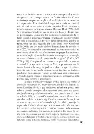 85
rarquia estabelecida entre o autor, o ator e o espectador precisa
desaparecer; um tem que assumir as funções do outro. O ator,
mais do que responder e replicar, deve dirigir-se a esse outro que
é o espectador. E se ainda há diálogo (no sentido metafórico),
este só pode se dar entre a plateia e o palco. Como escreveu o
teórico, tradutor de teatro e escritor Bernard Dort (1929-1994),
“é o espectador moderno que se acha em diálogo”. E não mais
os personagens. Como um dos elementos fundamentais da re-
lação teatral, o espectador merece ser estudado e compreendido
em toda a sua dimensão. Por isso, achei pertinente a escolha do
tema, uma vez que, segundo Sir Ernst Hans Josef Gombrich
(1909-2001), um dos mais célebres historiadores da arte do sé-
culo XX, “o espectador tem um papel extremamente ativo na
construção visual do reconhecimento, emprego dos esquemas
de rememoração e junção de uma com a outra para a construção
de uma visão coerente do conjunto da imagem.” (AMOUNT,
1993, p. 90). Compreende-se porque esse papel do espectador
é central: é ele quem faz a imagem. Mas, se pensarmos nas di-
versas funções da imagem, podemos observar que elas são as
mesmas que, no curso da história, foram também de todas as
produções humanas que visaram a estabelecer uma relação com
o mundo. Nessa relação o espectador constrói a imagem, e esta,
por sua vez, constrói o espectador.
Iniciei a minha investigação com a leitura das obras O
espectador emancipado e O mestre ignorante, do filósofo francês, Ja-
cques Rancière (1940), o que me levou a refletir um pouco mais
sobre a questão do espectador, tendo em conta que, sou educa-
dor/professor e paralelamente tenho uma carreira teatral como
ator desde 1996, no teatro Cabo-verdiano, que nas últimas duas
décadas evoluiu de forma significativa, tanto na formação de
atores e atrizes, mas também na educação do público, ou seja, do
espectador Cabo-verdiano, que se tem mostrado cada vez mais
interventivo, pelas sugestões e críticas pontuais relativamente
aos eventos culturais, nomeadamente o teatro. Portanto, de for-
ma geral posso dizer que usei como suporte principal, essas duas
obras de Rancière e posteriormente outras obras e artigos que
refletem sobre a mesma temática, como referências secundárias
 