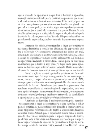 87
que a vontade de aprender é o que leva o homem a aprender,
como já havíamos referido, e, é a partir dessa premissa que nasce
a ideia de uma sociedade de emancipados. Entretanto, é preciso
desfazer o equívoco que consiste em confundir a noção de es-
pectador emancipado, com a ideia segundo a qual o espectador
só se emancipa a partir do momento em que se liberta da teia
de alienação em que a sociedade do espetáculo, dominada pela
indústria da cultura, o mantém alienado. Ele parte da análise do
paradoxo do espectador, a saber, que não há teatro sem espec-
tador.
Interessa-nos então, compreender o lugar do espectador
na trama dramática e situá-lo na dinâmica do espetáculo que
lhe é oferecido. Os acusadores apresentam-no como um mal,
assumindo que olhar é o contrário de conhecer e de agir, sendo
o olhar do espectador tomado como circunscrito ao domínio
da aparência e reduzido à passividade. Então, pode-se tirar duas
conclusões: que o teatro é algo mau, “o lugar onde gente igno-
rante vê homens que sofrem”, como defende Platão na celebre
alegoria da caverna, ou então, é no espectador que reside o mal.
Como reação a esta concepção de espectador em busca de
um teatro novo que favoreça o surgimento de um novo espec-
tador, ou seja, o espectador emancipado surge no século XX,
duas propostas diferentes: o teatro épico de Brecht e o teatro da
crueldade de Artaud. Acredita-se que, essas duas propostas não
resolvem o problema da emancipação do espectador, uma vez
que, apesar de terem tentado transformar o teatro, o espectador
continua sendo alguém que precisa ser arrancado da passividade
e ignorância e da sua condição de observador passivo.
A reflexão de Rancière é muito pertinente, pois, permite-
-nos questionar o lugar do espectador e o que significa o olhar
para o espetáculo. Essa reflexão nos convida a oscilar entre as
duas propostas reformadoras do teatro e questionar: devemos
defender como Artaud que, o espectador nunca perde a condi-
ção de observador, arrastado para o espaço mágico do teatro,
perdendo toda a distância, ou devemos fazer com que o espec-
tador seja arrancado da situação de passividade e forçá-lo a ava-
liar o espetáculo de maneira crítica, com defende Brecht? Estou
 