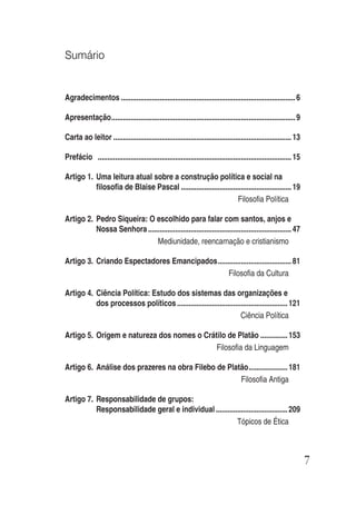 7
Sumário
Agradecimentos ..........................................................................................6
Apresentação...............................................................................................9
Carta ao leitor ............................................................................................13
Prefácio ....................................................................................................15
Artigo 1. Uma leitura atual sobre a construção política e social na
filosofia de Blaise Pascal .........................................................19
Filosofia Política
Artigo 2. Pedro Siqueira: O escolhido para falar com santos, anjos e
Nossa Senhora..........................................................................47
Mediunidade, reencarnação e cristianismo
Artigo 3. Criando Espectadores Emancipados......................................81
Filosofia da Cultura
Artigo 4. Ciência Política: Estudo dos sistemas das organizações e
dos processos políticos .........................................................121
Ciência Política
Artigo 5. Origem e natureza dos nomes o Crátilo de Platão ..............153
Filosofia da Linguagem
Artigo 6. Análise dos prazeres na obra Filebo de Platão....................181
Filosofia Antiga
Artigo 7. Responsabilidade de grupos:
Responsabilidade geral e individual .....................................209
Tópicos de Ética
 