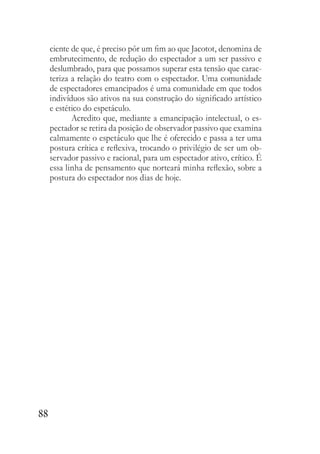 88
ciente de que, é preciso pôr um fim ao que Jacotot, denomina de
embrutecimento, de redução do espectador a um ser passivo e
deslumbrado, para que possamos superar esta tensão que carac-
teriza a relação do teatro com o espectador. Uma comunidade
de espectadores emancipados é uma comunidade em que todos
indivíduos são ativos na sua construção do significado artístico
e estético do espetáculo.
Acredito que, mediante a emancipação intelectual, o es-
pectador se retira da posição de observador passivo que examina
calmamente o espetáculo que lhe é oferecido e passa a ter uma
postura crítica e reflexiva, trocando o privilégio de ser um ob-
servador passivo e racional, para um espectador ativo, crítico. É
essa linha de pensamento que norteará minha reflexão, sobre a
postura do espectador nos dias de hoje.
 