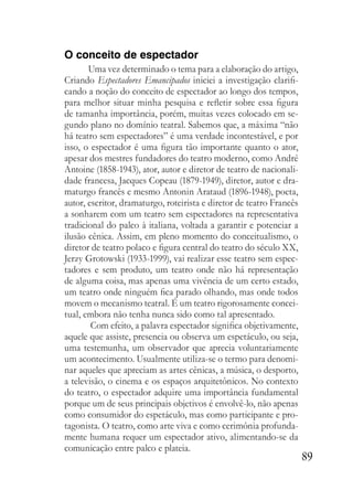 89
O conceito de espectador
Uma vez determinado o tema para a elaboração do artigo,
Criando Espectadores Emancipados iniciei a investigação clarifi-
cando a noção do conceito de espectador ao longo dos tempos,
para melhor situar minha pesquisa e refletir sobre essa figura
de tamanha importância, porém, muitas vezes colocado em se-
gundo plano no domínio teatral. Sabemos que, a máxima “não
há teatro sem espectadores” é uma verdade incontestável, e por
isso, o espectador é uma figura tão importante quanto o ator,
apesar dos mestres fundadores do teatro moderno, como André
Antoine (1858-1943), ator, autor e diretor de teatro de nacionali-
dade francesa, Jacques Copeau (1879-1949), diretor, autor e dra-
maturgo francês e mesmo Antonin Arataud (1896-1948), poeta,
autor, escritor, dramaturgo, roteirista e diretor de teatro Francês
a sonharem com um teatro sem espectadores na representativa
tradicional do palco à italiana, voltada a garantir e potenciar a
ilusão cênica. Assim, em pleno momento do conceitualismo, o
diretor de teatro polaco e figura central do teatro do século XX,
Jerzy Grotowski (1933-1999), vai realizar esse teatro sem espec-
tadores e sem produto, um teatro onde não há representação
de alguma coisa, mas apenas uma vivência de um certo estado,
um teatro onde ninguém fica parado olhando, mas onde todos
movem o mecanismo teatral. É um teatro rigorosamente concei-
tual, embora não tenha nunca sido como tal apresentado.
Com efeito, a palavra espectador significa objetivamente,
aquele que assiste, presencia ou observa um espetáculo, ou seja,
uma testemunha, um observador que aprecia voluntariamente
um acontecimento. Usualmente utiliza-se o termo para denomi-
nar aqueles que apreciam as artes cênicas, a música, o desporto,
a televisão, o cinema e os espaços arquitetônicos. No contexto
do teatro, o espectador adquire uma importância fundamental
porque um de seus principais objetivos é envolvê-lo, não apenas
como consumidor do espetáculo, mas como participante e pro-
tagonista. O teatro, como arte viva e como cerimônia profunda-
mente humana requer um espectador ativo, alimentando-se da
comunicação entre palco e plateia.
 