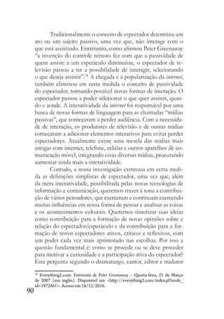 90
Tradicionalmente o conceito de espectador determina um
ato ou um sujeito passivo, uma vez que, não interage com o
que está assistindo. Entretanto, como afirmou Peter Greenaway
“a invenção do controle remoto fez com que a passividade de
quem assiste a um espetáculo diminuísse, o espectador de te-
levisão passou a ter a possibilidade de interagir, selecionando
o que deseja assistir”.28
A chegada e a popularização da internet,
também eliminou em certa medida o conceito de passividade
do espectador, tornando possível novas formas de interação. O
espectador passou a poder selecionar o que quer assistir, quan-
do e aonde. A interatividade da internet foi responsável por uma
busca de novas formas de linguagem para as chamadas “mídias
passivas”, que começaram a perder audiência. Com a necessida-
de de interação, os produtores de televisão e de outras mídias
começaram a adicionar elementos interativos para evitar perder
espectadores. Atualmente existe uma mescla das mídias mais
antigas com internet, telefone, celular e outros aparelhos de co-
municação móvel, integrando essas diversas mídias, procurando
aumentar ainda mais a interatividade.
Contudo, a nossa investigação extravasa em certa medi-
da as definições simplistas de espectador, uma vez que, além
da mera interatividade, possibilitada pelas novas tecnologias de
informação e comunicação, queremos trazer à tona a contribui-
ção de vários pensadores, que exerceram e continuam exercendo
muitas influências em nossa forma de pensar e analisar as coisas
e os acontecimentos culturais. Queremos sintetizar suas ideias
como contribuição para a formação de novas opiniões sobre e
relação do espectador/espetáculo e da contribuição para a for-
mação de novos espectadores ativos, críticos e reflexivos, com
um poder cada vez mais aprimorado nas escolhas. Por isso a
questão fundamental é: como se procede ou se deve proceder
para motivar a curiosidade e a participação ativa do espectador?
Esta pergunta segundo o dramaturgo, cantor, editor e tradutor
28
Everything2.com: Entrevista de Peter Greenaway – Quarta-feira, 21 de Março
de 2007 (em inglês). Disponível em <http://everything2.com/index.pl?node_
id=1872861>. Acesso em 16/12/2016.
 