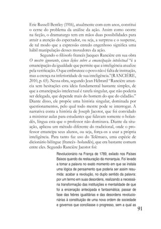 91
Eric Russell Bentley (1916), atualmente com cem anos, constitui
o cerne do problema da análise da ação. Assim como ocorre
na ficção, o dramaturgo tem em mãos duas possibilidades para
atrair a atenção do espectador, ou seja, a surpresa e o suspense,
de tal modo que a expressão enredo engenhoso significa uma
hábil manipulação desses movedores da ação.
Segundo o filósofo francês Jacques Rancière em sua obra
O mestre ignorante, cinco lições sobre a emancipação intelectual “é a
emancipação da igualdade que permite que a inteligência atualize
pelaverificação.Oqueembruteceopovonãoéfaltadeinstrução,
mas a crença na inferioridade de sua inteligência.”(RANCIÈRE,
2010, p. 65). Nessa obra, segundo Jean Hébrard “Rancière anun-
cia sem hesitações esta ideia fundamental bastante simples, de
que a emancipação intelectual é tarefa singular, que não poderia
ser delegada, que depende mais do homem do que do cidadão.”
Diante disso, ele propõe uma história singular, dominada por
questionamentos, pelo qual todo mestre pode se interrogar. A
narrativa conta a história de Joseph Jacotot, que foi convidado
a ministrar aulas para estudantes que falavam somente o holan-
dês, língua esta que o professor não dominava. Diante da situ-
ação, aplicou um método diferente do tradicional, onde o pro-
fessor emancipa seus alunos, ou seja, força-os a usar a própria
inteligência. Para tanto faz uso do Telêmaco, uma espécie de
dicionário bilíngue (francês- holandês), que era bastante comum
entre eles. Segundo Rancière Jacotot foi:
Revolucionário na França de 1789, exilado nos Países
Baixos quando da restauração da monarquia. Foi levado
a tomar a palavra no exato momento em que se instala
uma lógica de pensamento que poderia ser assim resu-
mida: acabar a revolução, no duplo sentido da palavra:
por um termo em suas desordens, realizando a necessá-
ria transformação das instituições e mentalidade de que
foi a encenação antecipada e fantasmática; passar de
fase das febres igualitárias e das desordens revolucio-
nárias à constituição de uma nova ordem de sociedade
e governos que conciliasse o progresso, sem a qual as
 