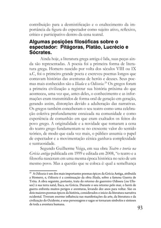93
contribuição para a desmistificação e o enaltecimento da im-
portância da figura do espectador como sujeito ativo, reflexivo,
crítico e participativo dentro da cena teatral.
Algumas posições filosóficas sobre o
espectador: Pitágoras, Platão, Lucrécio e
Sócrates.
Ainda hoje, a literatura grega antiga é lida, suas peças ain-
da são representadas. A poesia foi a primeira forma de litera-
tura grega. Homero nascido por volta dos séculos VIII ou IX
a.C, foi o primeiro grande poeta e escreveu poemas longos que
contavam histórias das aventuras de heróis e deuses. Seus poe-
mas mais conhecidos são a Ilíada e a Odisseia.29
Os gregos foram
a primeira civilização a registrar sua história próxima do que
aconteceu, uma vez que, antes deles, o conhecimento e as infor-
mações eram transmitidos de forma oral de geração em geração,
gerando assim, distorções devido a adulteração das narrativas.
Os gregos também conceberam o seu teatro como uma celebra-
ção coletiva profundamente enraizada na comunidade e como
experiência de comunhão em que eram exaltados os feitos do
povo grego. A originalidade e a novidade que tomaram a cena
do teatro grego fundamentam-se no crescente valor do sentido
teórico, de modo que cada vez mais, o público assumia o papel
de espectador e a movimentação cênica ganhava complexidade
e suntuosidade.
Segundo Guilherme Veiga, em sua obra Teatro e teoria na
Grécia antiga publicada em 1999 e editada em 2008, “o teatro e a
filosofia nasceram em uma mesma época histórica no seio de um
mesmo povo. Mas a questão que se coloca é: qual a semelhança
29
A Odisseia é um dos mais importantes poemas épicos da Grécia Antiga, atribuída
a Homero, e, Odisseia é a continuação da obra Ilíada, sobre a famosa Guerra de
Tróia. A obra seguinte, portanto, trata do retorno do guerreiro Odisseu (ou Ulis-
ses) à sua terra natal, Ítaca, na Grécia. Durante o seu retorno pelo mar, o herói de
guerra enfrenta muitos perigos e aventuras, levando dez anos para voltar. São os
dois maiores poemas épicos da história, considerados o início da literatura narrativa
ocidental. Tiveram enorme influência nas manifestações da arte, da literatura e da
civilização do Ocidente, e seus personagens e sagas se tornaram símbolos e sínteses
de toda a aventura humana.
 