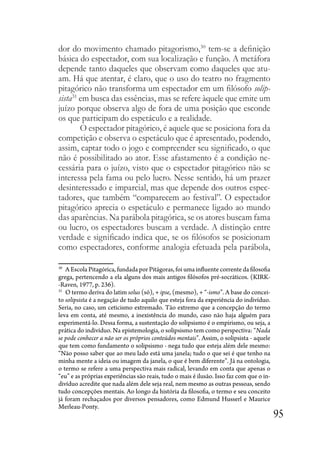 95
dor do movimento chamado pitagorismo,30
tem-se a definição
básica do espectador, com sua localização e função. A metáfora
depende tanto daqueles que observam como daqueles que atu-
am. Há que atentar, é claro, que o uso do teatro no fragmento
pitagórico não transforma um espectador em um filósofo solip-
sista31
em busca das essências, mas se refere àquele que emite um
juízo porque observa algo de fora de uma posição que esconde
os que participam do espetáculo e a realidade.
O espectador pitagórico, é aquele que se posiciona fora da
competição e observa o espetáculo que é apresentado, podendo,
assim, captar todo o jogo e compreender seu significado, o que
não é possibilitado ao ator. Esse afastamento é a condição ne-
cessária para o juízo, visto que o espectador pitagórico não se
interessa pela fama ou pelo lucro. Nesse sentido, há um prazer
desinteressado e imparcial, mas que depende dos outros espec-
tadores, que também “comparecem ao festival”. O espectador
pitagórico aprecia o espetáculo e permanece ligado ao mundo
das aparências. Na parábola pitagórica, se os atores buscam fama
ou lucro, os espectadores buscam a verdade. A distinção entre
verdade e significado indica que, se os filósofos se posicionam
como espectadores, conforme analogia efetuada pela parábola,
30
A Escola Pitagórica, fundada por Pitágoras, foi uma influente corrente da filosofia
grega, pertencendo a ela alguns dos mais antigos filósofos pré-socráticos. (KIRK-
-Raven, 1977, p. 236).
31
O termo deriva do latim solus (só), + ipse, (mesmo), + “-ismo”. A base do concei-
to solipsista é a negação de tudo aquilo que esteja fora da experiência do indivíduo.
Seria, no caso, um ceticismo extremado. Tão extremo que a concepção do termo
leva em conta, até mesmo, a inexistência do mundo, caso não haja alguém para
experimentá-lo. Dessa forma, a sustentação do solipsismo é o empirismo, ou seja, a
prática do indivíduo. Na epistemologia, o solipsismo tem como perspectiva: “Nada
se pode conhecer a não ser os próprios conteúdos mentais”. Assim, o solipsista - aquele
que tem como fundamento o solipsismo - nega tudo que esteja além dele mesmo:
“Não posso saber que ao meu lado está uma janela; tudo o que sei é que tenho na
minha mente a ideia ou imagem da janela, o que é bem diferente”. Já na ontologia,
o termo se refere a uma perspectiva mais radical, levando em conta que apenas o
“eu” e as próprias experiências são reais, tudo o mais é ilusão. Isso faz com que o in-
divíduo acredite que nada além dele seja real, nem mesmo as outras pessoas, sendo
tudo concepções mentais. Ao longo da história da filosofia, o termo e seu conceito
já foram rechaçados por diversos pensadores, como Edmund Husserl e Maurice
Merleau-Ponty.
 
