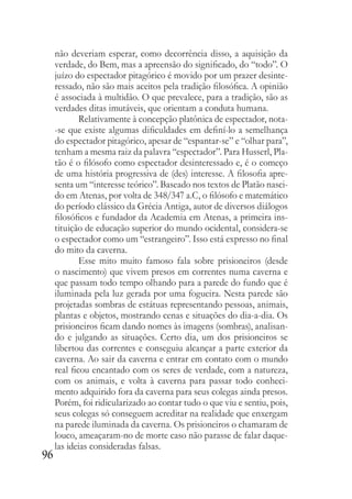 96
não deveriam esperar, como decorrência disso, a aquisição da
verdade, do Bem, mas a apreensão do significado, do “todo”. O
juízo do espectador pitagórico é movido por um prazer desinte-
ressado, não são mais aceitos pela tradição filosófica. A opinião
é associada à multidão. O que prevalece, para a tradição, são as
verdades ditas imutáveis, que orientam a conduta humana.
Relativamente à concepção platônica de espectador, nota-
-se que existe algumas dificuldades em definí-lo a semelhança
do espectador pitagórico, apesar de “espantar-se” e “olhar para”,
tenham a mesma raiz da palavra “espectador”. Para Husserl, Pla-
tão é o filósofo como espectador desinteressado e, é o começo
de uma história progressiva de (des) interesse. A filosofia apre-
senta um “interesse teórico”. Baseado nos textos de Platão nasci-
do em Atenas, por volta de 348/347 a.C, o filósofo e matemático
do período clássico da Grécia Antiga, autor de diversos diálogos
filosóficos e fundador da Academia em Atenas, a primeira ins-
tituição de educação superior do mundo ocidental, considera-se
o espectador como um “estrangeiro”. Isso está expresso no final
do mito da caverna.
Esse mito muito famoso fala sobre prisioneiros (desde
o nascimento) que vivem presos em correntes numa caverna e
que passam todo tempo olhando para a parede do fundo que é
iluminada pela luz gerada por uma fogueira. Nesta parede são
projetadas sombras de estátuas representando pessoas, animais,
plantas e objetos, mostrando cenas e situações do dia-a-dia. Os
prisioneiros ficam dando nomes às imagens (sombras), analisan-
do e julgando as situações. Certo dia, um dos prisioneiros se
libertou das correntes e conseguiu alcançar a parte exterior da
caverna. Ao sair da caverna e entrar em contato com o mundo
real ficou encantado com os seres de verdade, com a natureza,
com os animais, e volta à caverna para passar todo conheci-
mento adquirido fora da caverna para seus colegas ainda presos.
Porém, foi ridicularizado ao contar tudo o que viu e sentiu, pois,
seus colegas só conseguem acreditar na realidade que enxergam
na parede iluminada da caverna. Os prisioneiros o chamaram de
louco, ameaçaram-no de morte caso não parasse de falar daque-
las ideias consideradas falsas.
 