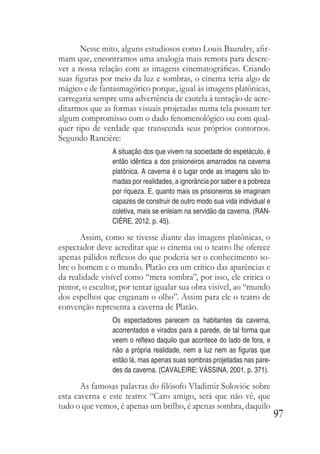 97
Nesse mito, alguns estudiosos como Louis Baundry, afir-
mam que, encontramos uma analogia mais remota para descre-
ver a nossa relação com as imagens cinematográficas. Criando
suas figuras por meio da luz e sombras, o cinema teria algo de
mágico e de fantasmagórico porque, igual às imagens platônicas,
carregaria sempre uma advertência de cautela à tentação de acre-
ditarmos que as formas visuais projetadas numa tela possam ter
algum compromisso com o dado fenomenológico ou com qual-
quer tipo de verdade que transcenda seus próprios contornos.
Segundo Rancière:
A situação dos que vivem na sociedade do espetáculo, é
então idêntica a dos prisioneiros amarrados na caverna
platônica. A caverna é o lugar onde as imagens são to-
madas por realidades, a ignorância por saber e a pobreza
por riqueza. E, quanto mais os prisioneiros se imaginam
capazes de construir de outro modo sua vida individual e
coletiva, mais se enleiam na servidão da caverna. (RAN-
CIÈRE, 2012, p. 45).
Assim, como se tivesse diante das imagens platônicas, o
espectador deve acreditar que o cinema ou o teatro lhe oferece
apenas pálidos reflexos do que poderia ser o conhecimento so-
bre o homem e o mundo. Platão era um crítico das aparências e
da realidade visível como “mera sombra”, por isso, ele critica o
pintor, o escultor, por tentar igualar sua obra visível, ao “mundo
dos espelhos que enganam o olho”. Assim para ele o teatro de
convenção representa a caverna de Platão.
Os espectadores parecem os habitantes da caverna,
acorrentados e virados para a parede, de tal forma que
veem o reflexo daquilo que acontece do lado de fora, e
não a própria realidade, nem a luz nem as figuras que
estão lá, mas apenas suas sombras projetadas nas pare-
des da caverna. (CAVALEIRE; VÁSSINA, 2001, p. 371).
As famosas palavras do filósofo Vladimir Solovióc sobre
esta caverna e este teatro: “Caro amigo, será que não vê, que
tudo o que vemos, é apenas um brilho, é apenas sombra, daquilo
 