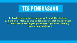 1. Uraikan perbedaan mengenai 3 modalitas belajar!
2. Berikan contoh penerapan teknik mencatat tingkat tinggi!
3. Berikan contoh singkat penerapan Quantum Learning
dalam pembelajaran!
 