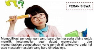Memodifikasi pengetahuan yang baru diterima serta dibina untuk
memiliki keterampilan agar dapat menerapkan dan
memanfaatkan pengetahuan yang pernah di terimanya pada hal
atau masalah-masalah yang baru dihadapinya.
PERAN SISWA
 