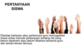PERTANYAAN
SISWA
Disetiap bahasan atau pertemuan guru menugaskan
siswa untuk menulis pertanyaan tentang hal yang
belum dipahami atau belum dibahas bersama guru
dan teman-teman lainnya.
 
