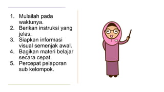1. Mulailah pada
waktunya.
2. Berikan instruksi yang
jelas.
3. Siapkan informasi
visual semenjak awal.
4. Bagikan materi belajar
secara cepat.
5. Percepat pelaporan
sub kelompok.
 