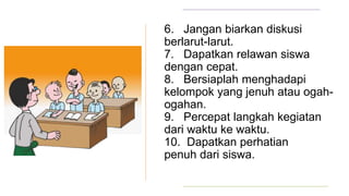 6. Jangan biarkan diskusi
berlarut-larut.
7. Dapatkan relawan siswa
dengan cepat.
8. Bersiaplah menghadapi
kelompok yang jenuh atau ogah-
ogahan.
9. Percepat langkah kegiatan
dari waktu ke waktu.
10. Dapatkan perhatian
penuh dari siswa.
 