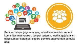 Sumber belajar juga ada yang ada diluar sekolah seperti
komunitas masyarakat, tempat tertentu, media, gejala alam
nara sumber setempat seperti pemuka agama dan pemuka
adat.
 