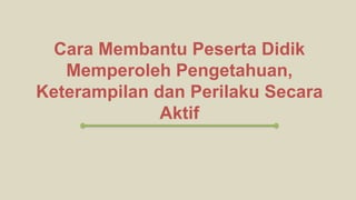 Cara Membantu Peserta Didik
Memperoleh Pengetahuan,
Keterampilan dan Perilaku Secara
Aktif
 