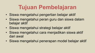 • Siswa mengetahui pengertian belajar aktif
• Siswa mengetahui peran guru dan siswa dalam
belajar aktif
• Siswa mengetahui strategi belajar aktif
• Siswa mengetahui cara menjadikan siswa aktif
dari awal
• Siswa mengetahui penerapan model belajar aktif
Tujuan Pembelajaran
 