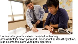 Umpan balik guru dan siswa menjelaskan tentang
prestasi belajar siswa yang perlu dipertahankan dan ditingkatkan,
juga kelemahan siswa yang perlu diperbaiki.
 