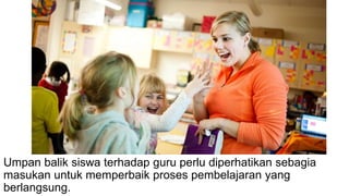Umpan balik siswa terhadap guru perlu diperhatikan sebagia
masukan untuk memperbaik proses pembelajaran yang
berlangsung.
 
