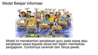 Model ini menekankan penjelasan guru pada siswa atau
penjelasan siswa kepada siswa lain dalam membahas
pengajaran. Contohnya ceramah dan Tanya jawab.
Model Belajar Informasi
 