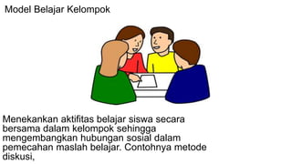 Model Belajar Kelompok
Menekankan aktifitas belajar siswa secara
bersama dalam kelompok sehingga
mengembangkan hubungan sosial dalam
pemecahan maslah belajar. Contohnya metode
diskusi,
 