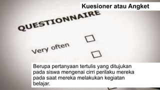 Kuesioner atau Angket
Berupa pertanyaan tertulis yang ditujukan
pada siswa mengenai cirri perilaku mereka
pada saat mereka melakukan kegiatan
belajar.
 