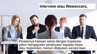Prosesnya hamper sama dengan kuesioner
yakni mengajukan pertanyaan kepada siswa
atau responden, namun dilakukan secara lisan
Interview atau Wawancara,
 