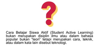 Cara Belajar Siswa Aktif (Student Active Learning)
bukan merupakan disiplin ilmu atau dalam bahasa
popular bukan “teori” tetapi merupakan cara, teknik,
atau dalam kata lain disebut teknologi.
 