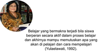 Belajar yang bermakna terjadi bila siswa
berperan secara aktif dalam proses belajar
dan akhirnya mampu memutuskan apa yang
akan di pelajari dan cara mempelajari
(Yulaelawati, 1992).
 