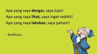 Apa yang saya dengar, saya lupa!
Apa yang saya lihat, saya ingat sedikit!
Apa yang saya lakukan, saya paham!
- Konficius
 