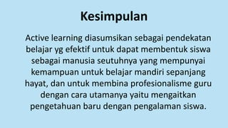 Kesimpulan
Active learning diasumsikan sebagai pendekatan
belajar yg efektif untuk dapat membentuk siswa
sebagai manusia seutuhnya yang mempunyai
kemampuan untuk belajar mandiri sepanjang
hayat, dan untuk membina profesionalisme guru
dengan cara utamanya yaitu mengaitkan
pengetahuan baru dengan pengalaman siswa.
 