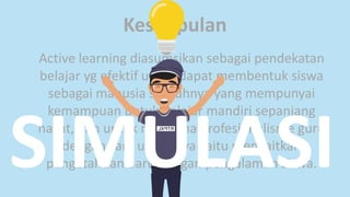 Kesimpulan
Active learning diasumsikan sebagai pendekatan
belajar yg efektif untuk dapat membentuk siswa
sebagai manusia seutuhnya yang mempunyai
kemampuan untuk belajar mandiri sepanjang
hayat, dan untuk membina profesionalisme guru
dengan cara utamanya yaitu mengaitkan
pengetahuan baru dengan pengalaman siswa.SIMULASI
 