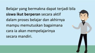 Belajar yang bermakna dapat terjadi bila
siswa ikut berperan secara aktif
dalam proses belajar dan akhirnya
mampu memutuskan bagaimana
cara ia akan mempelajarinya
secara mandiri.
 
