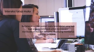 Interaksi tatap muka
Bertatap muka merupakan suatu kesempatan yang baik
bagi anggota kelompok untuk berinteraksi
memecahkan masalah bersama, disamping membahas
materi pelajaran.
 
