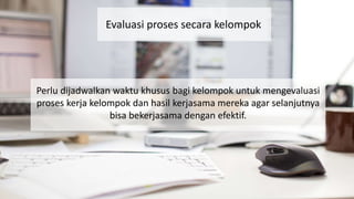 Evaluasi proses secara kelompok
Perlu dijadwalkan waktu khusus bagi kelompok untuk mengevaluasi
proses kerja kelompok dan hasil kerjasama mereka agar selanjutnya
bisa bekerjasama dengan efektif.
 