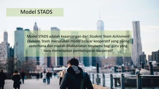 Model STADS
Model STADS adalah kepanjangan dari Student Team Achivment
Division. Stads merupakan model belajar kooperatif yang paling
sederhana dan mudah dilaksanakan terutama bagi guru yang
baru menerapkan pembelajaran kooperatif
 